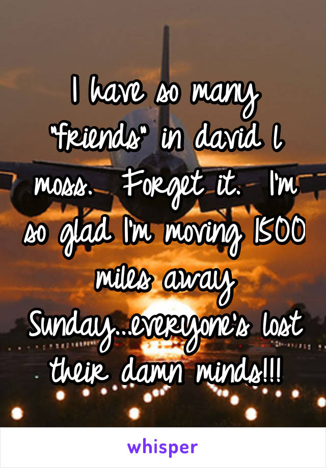 I have so many "friends" in david l moss.  Forget it.  I'm so glad I'm moving 1500 miles away Sunday...everyone's lost their damn minds!!!