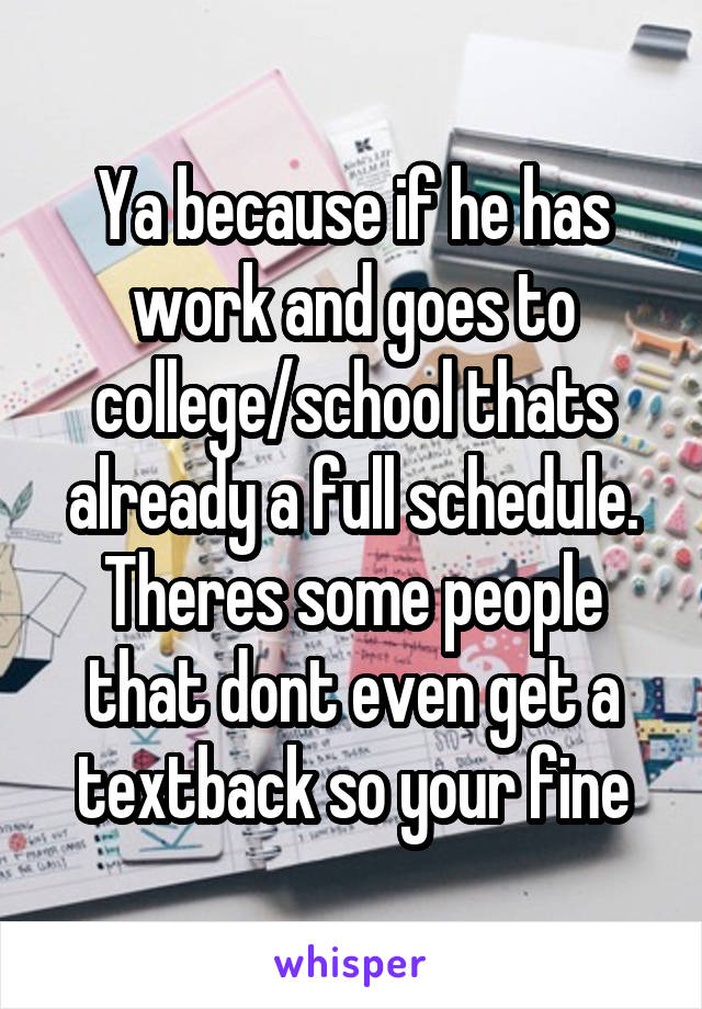Ya because if he has work and goes to college/school thats already a full schedule. Theres some people that dont even get a textback so your fine