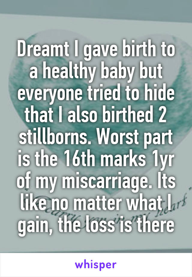Dreamt I gave birth to a healthy baby but everyone tried to hide that I also birthed 2 stillborns. Worst part is the 16th marks 1yr of my miscarriage. Its like no matter what I gain, the loss is there