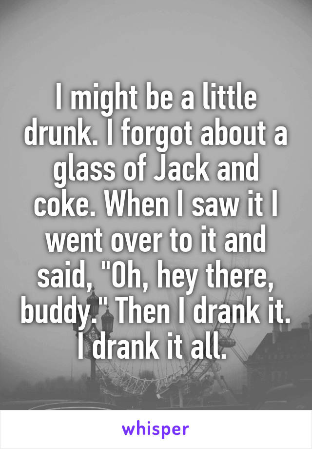 I might be a little drunk. I forgot about a glass of Jack and coke. When I saw it I went over to it and said, "Oh, hey there, buddy." Then I drank it. I drank it all. 