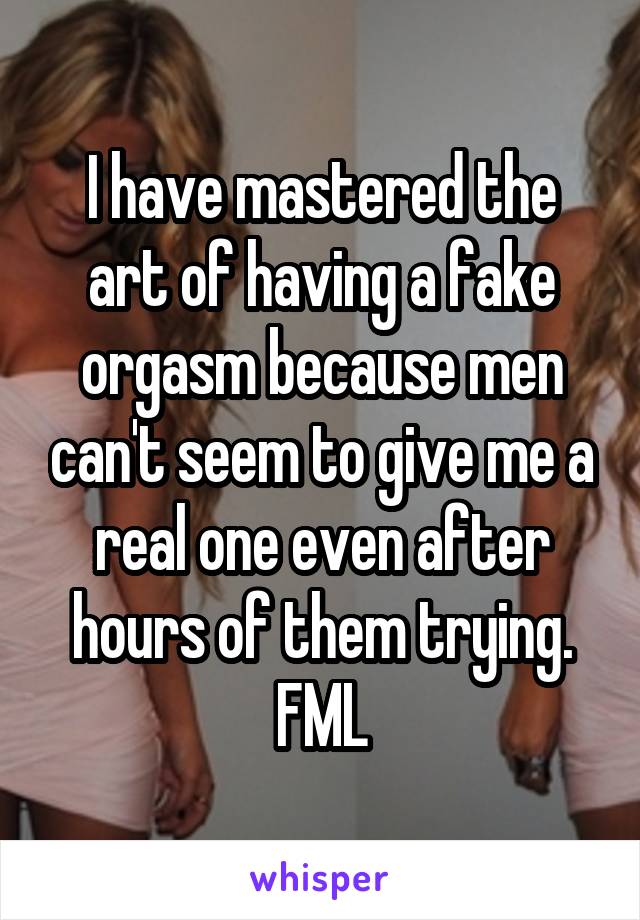 I have mastered the art of having a fake orgasm because men can't seem to give me a real one even after hours of them trying. FML