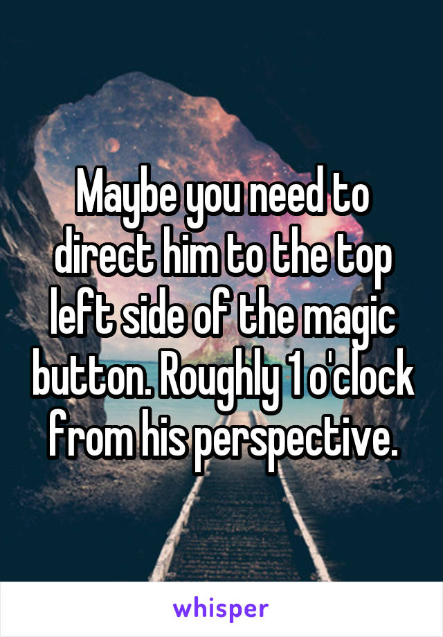 Maybe you need to direct him to the top left side of the magic button. Roughly 1 o'clock from his perspective.