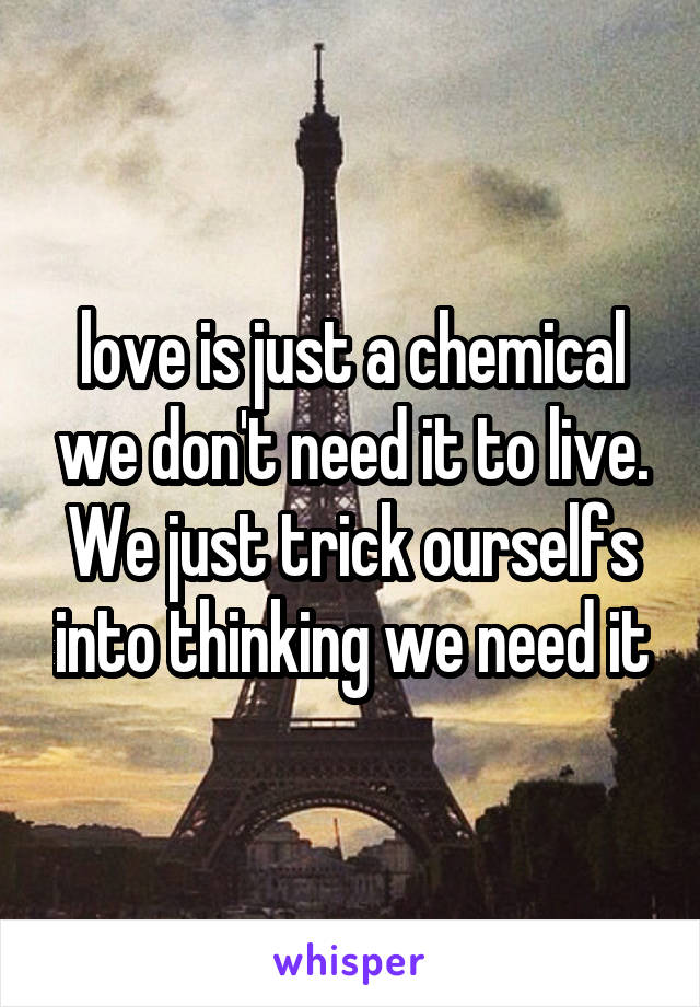 love is just a chemical we don't need it to live. We just trick ourselfs into thinking we need it