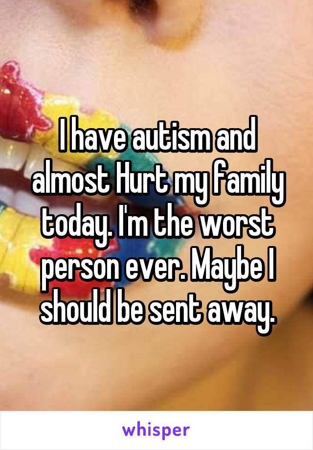 I have autism and almost Hurt my family today. I'm the worst person ever. Maybe I should be sent away.