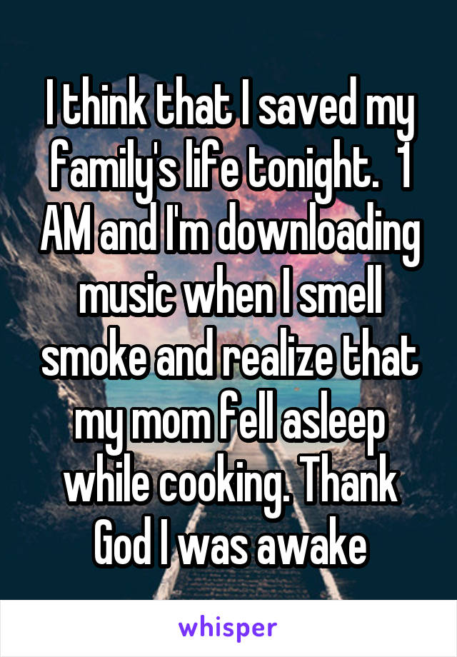 I think that I saved my family's life tonight.  1 AM and I'm downloading music when I smell smoke and realize that my mom fell asleep while cooking. Thank God I was awake