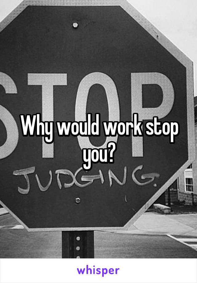 Why would work stop you?