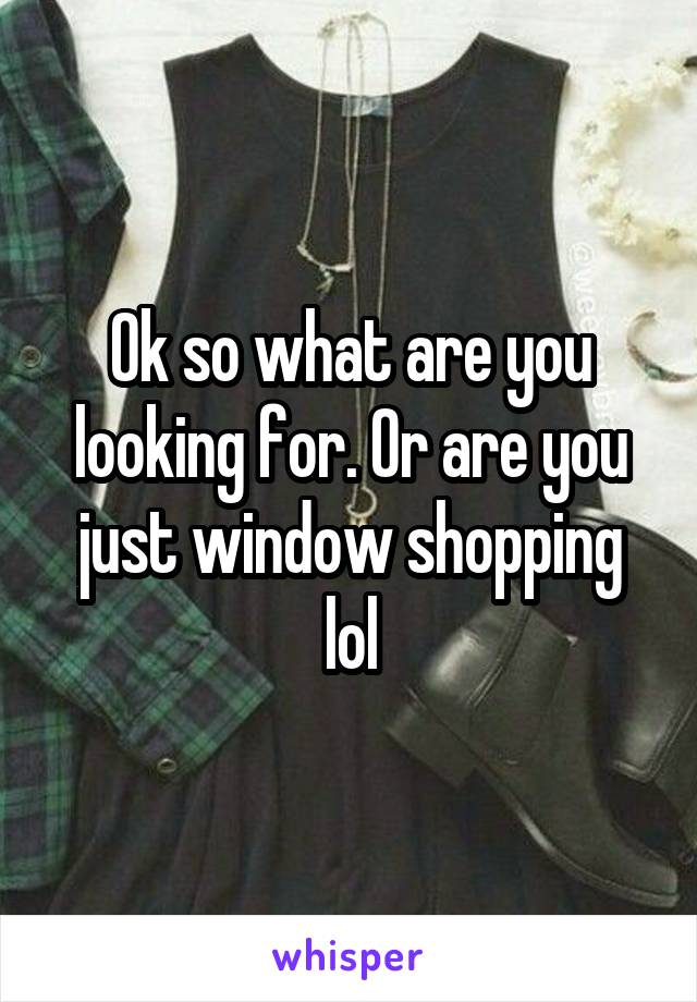 Ok so what are you looking for. Or are you just window shopping lol