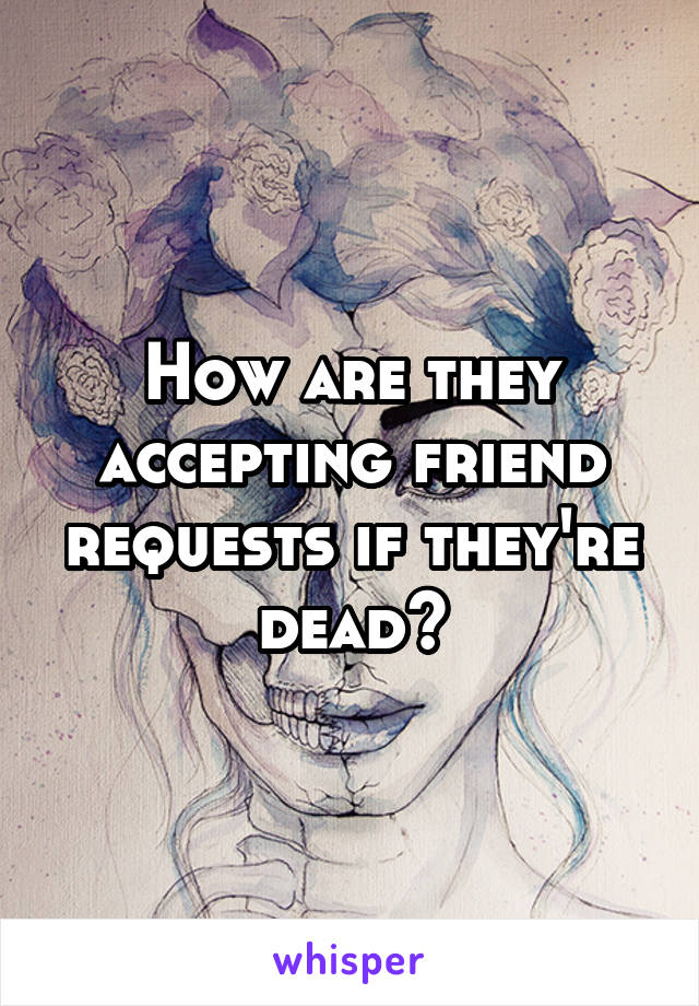 How are they accepting friend requests if they're dead?