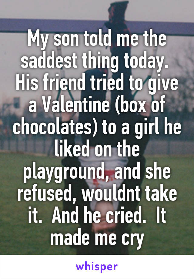 My son told me the saddest thing today.  His friend tried to give a Valentine (box of chocolates) to a girl he liked on the playground, and she refused, wouldnt take it.  And he cried.  It made me cry