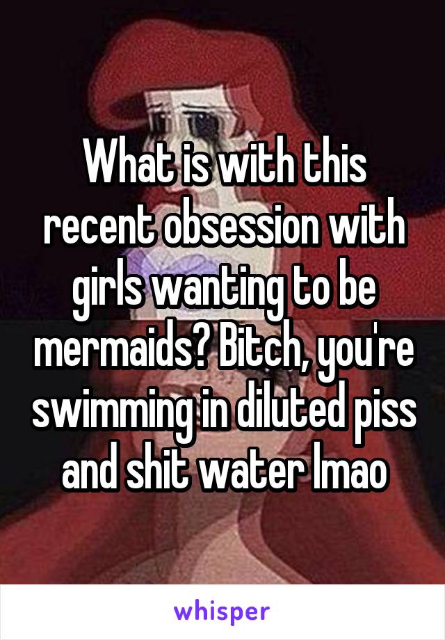 What is with this recent obsession with girls wanting to be mermaids? Bitch, you're swimming in diluted piss and shit water lmao