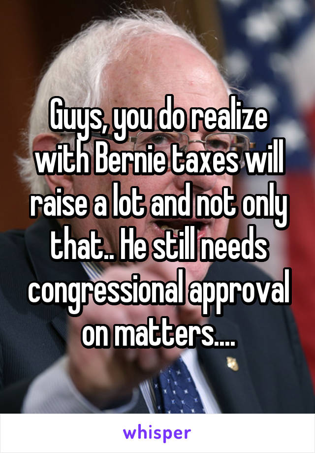 Guys, you do realize with Bernie taxes will raise a lot and not only that.. He still needs congressional approval on matters....