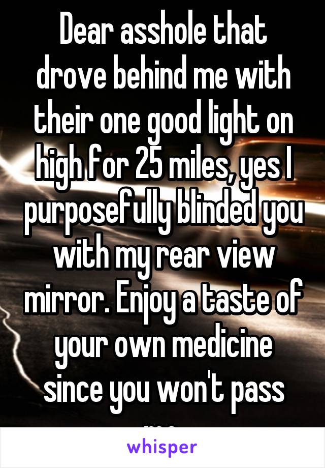 Dear asshole that drove behind me with their one good light on high for 25 miles, yes I purposefully blinded you with my rear view mirror. Enjoy a taste of your own medicine since you won't pass me.