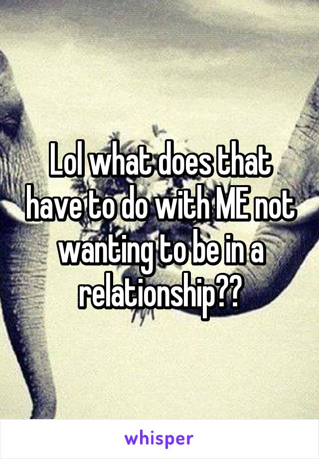 Lol what does that have to do with ME not wanting to be in a relationship??