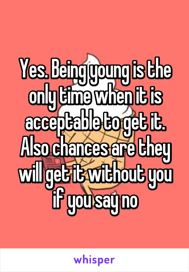 Yes. Being young is the only time when it is acceptable to get it. Also chances are they will get it without you if you say no
