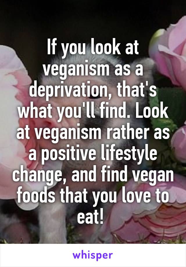 If you look at veganism as a deprivation, that's what you'll find. Look at veganism rather as a positive lifestyle change, and find vegan foods that you love to eat! 