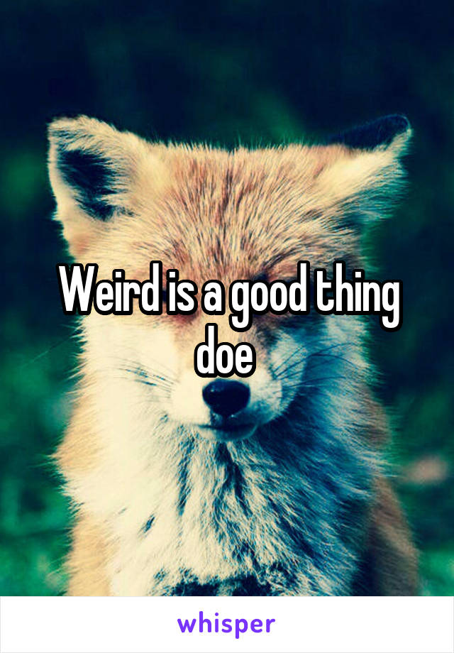 Weird is a good thing doe 