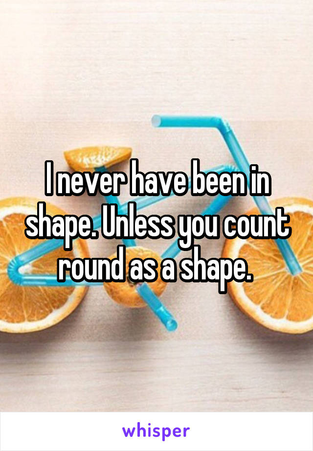 I never have been in shape. Unless you count round as a shape. 