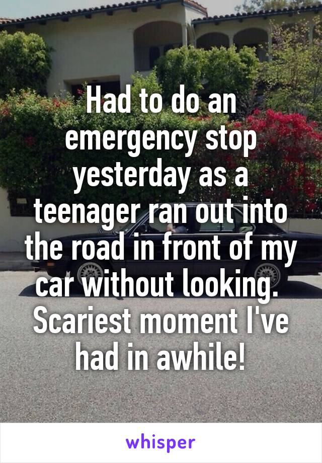 Had to do an emergency stop yesterday as a teenager ran out into the road in front of my car without looking. 
Scariest moment I've had in awhile!
