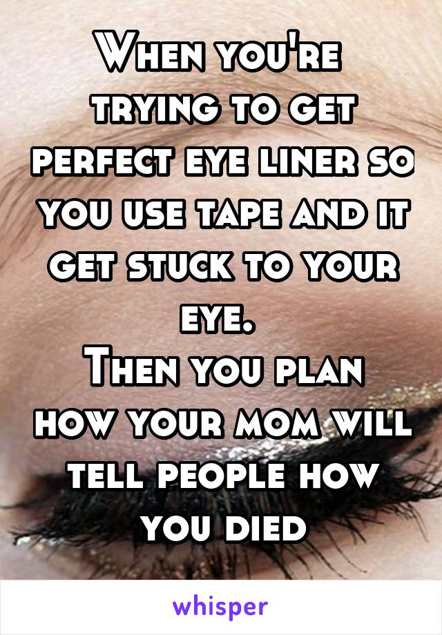 When you're  trying to get perfect eye liner so you use tape and it get stuck to your eye. 
Then you plan how your mom will tell people how you died
