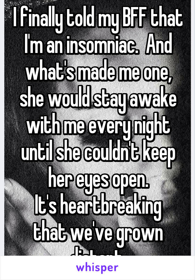 I finally told my BFF that I'm an insomniac.  And what's made me one, she would stay awake with me every night until she couldn't keep her eyes open.
It's heartbreaking that we've grown distant 