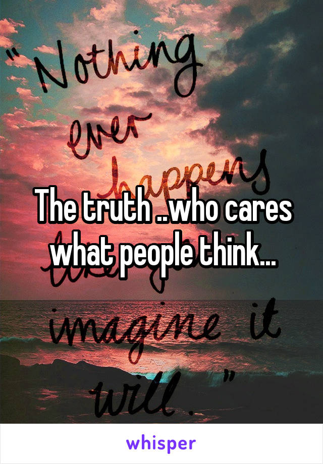 The truth ..who cares what people think...
