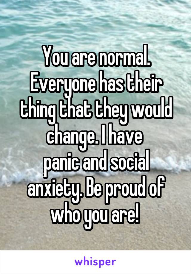 You are normal. Everyone has their thing that they would change. I have 
panic and social anxiety. Be proud of who you are! 