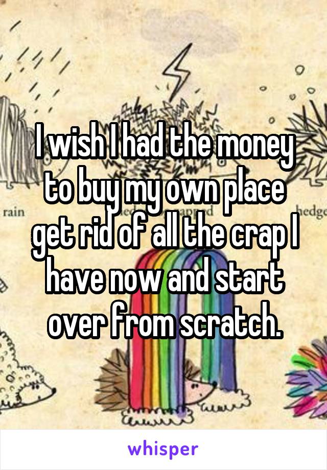 I wish I had the money to buy my own place get rid of all the crap I have now and start over from scratch.