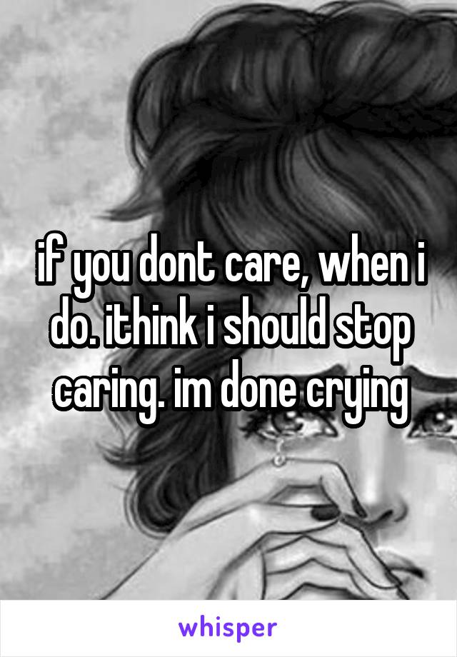 if you dont care, when i do. ithink i should stop caring. im done crying