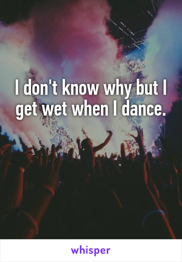 I don't know why but I get wet when I dance.


