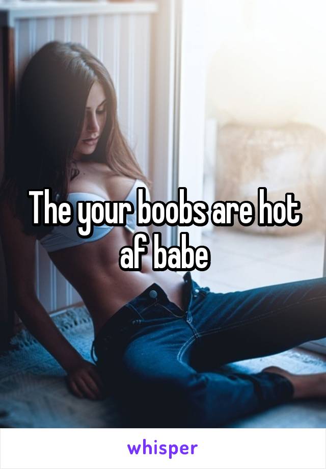 The your boobs are hot af babe
