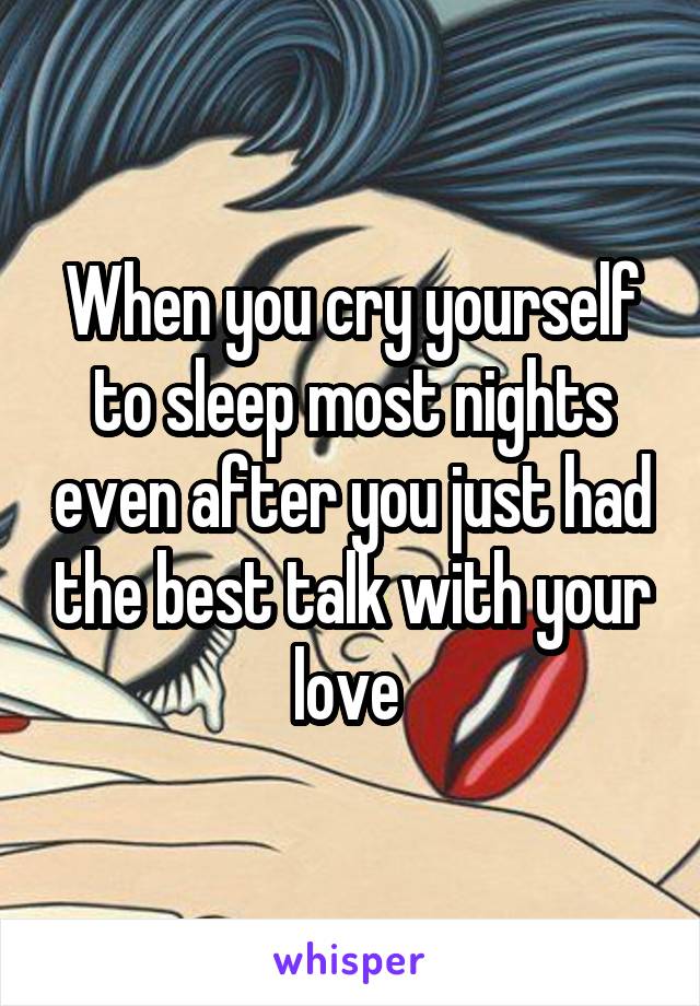 When you cry yourself to sleep most nights even after you just had the best talk with your love 