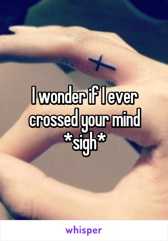 I wonder if I ever crossed your mind *sigh*