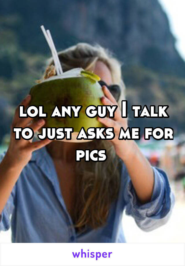lol any guy I talk to just asks me for pics 