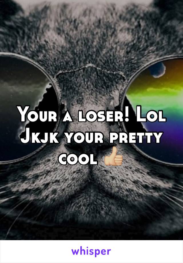 Your a loser! Lol Jkjk your pretty cool 👍🏼