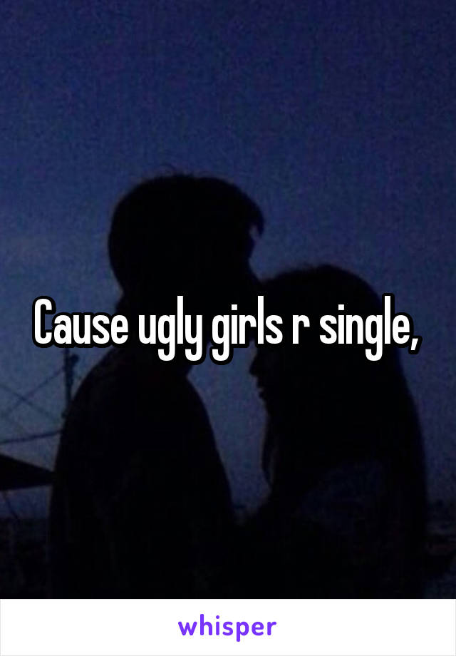 Cause ugly girls r single, 