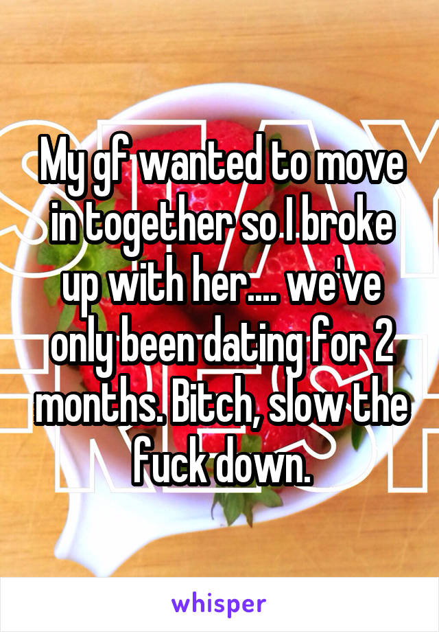 My gf wanted to move in together so I broke up with her.... we've only been dating for 2 months. Bitch, slow the fuck down.