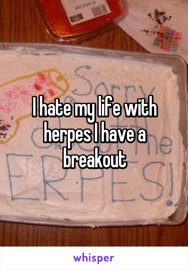 I hate my life with herpes I have a breakout