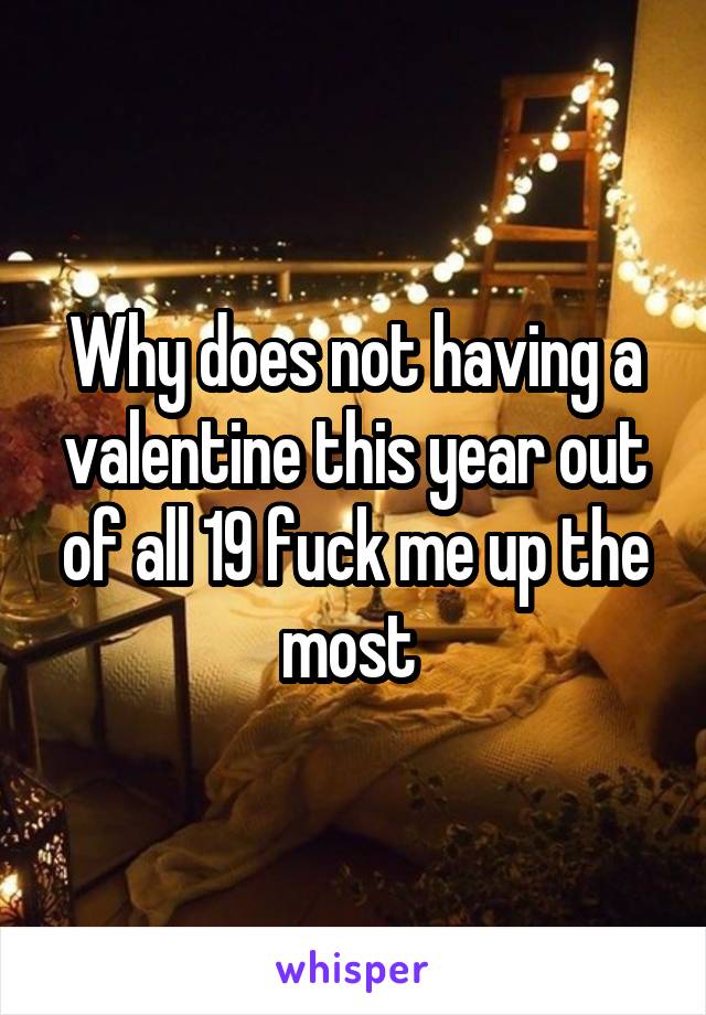 Why does not having a valentine this year out of all 19 fuck me up the most 