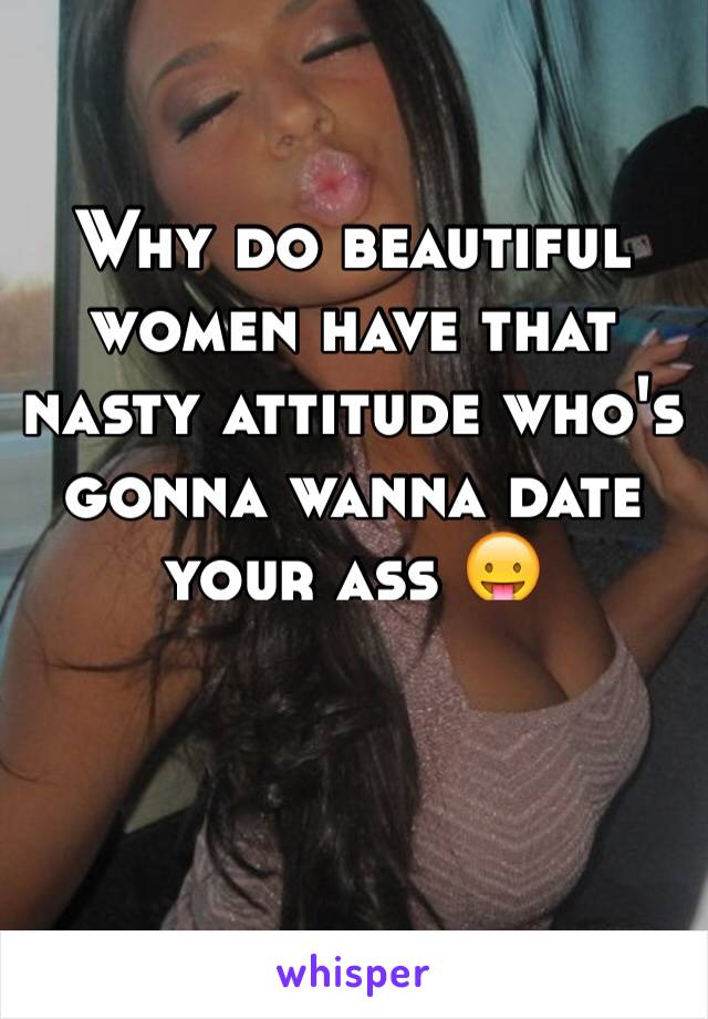 Why do beautiful women have that nasty attitude who's gonna wanna date your ass 😛