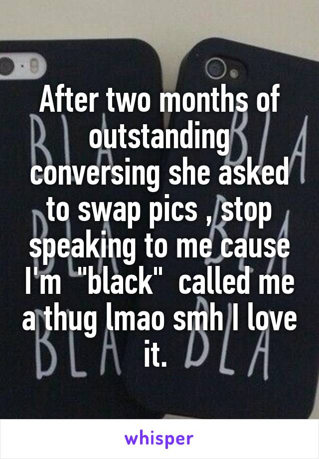 After two months of outstanding conversing she asked to swap pics , stop speaking to me cause I'm  "black"  called me a thug lmao smh I love it. 