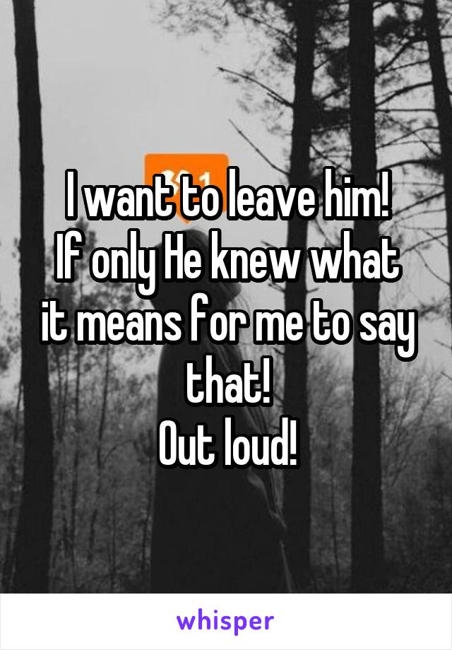 I want to leave him!
If only He knew what it means for me to say that!
Out loud!