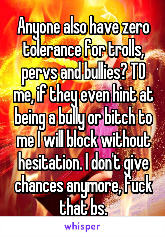 Anyone also have zero tolerance for trolls, pervs and bullies? TO me, if they even hint at being a bully or bitch to me I will block without hesitation. I don't give chances anymore, fuck that bs.