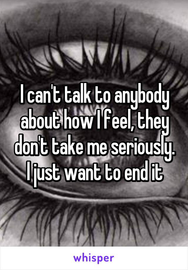 I can't talk to anybody about how I feel, they don't take me seriously. I just want to end it