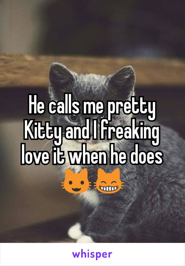 He calls me pretty Kitty and I freaking love it when he does 😺😸
