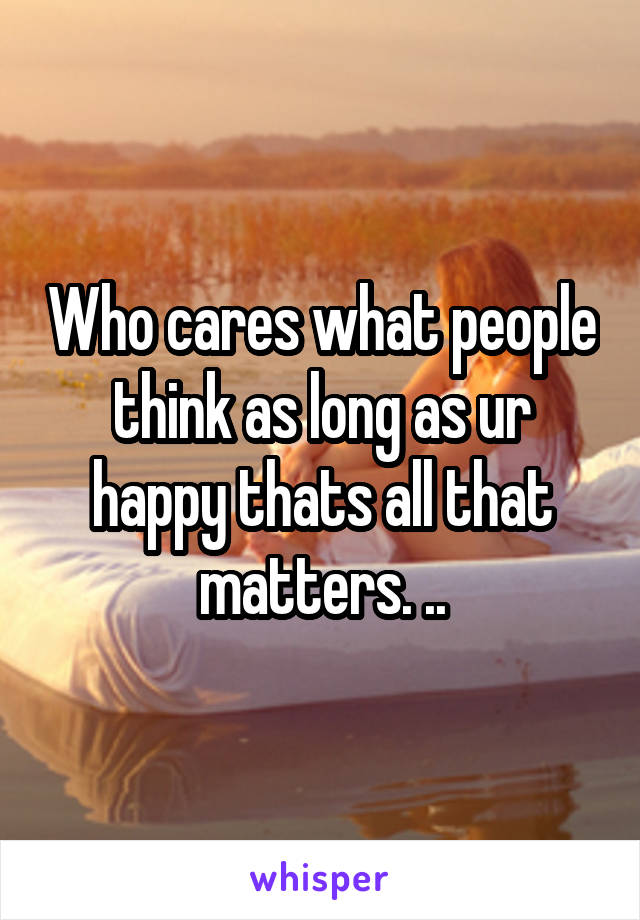 Who cares what people think as long as ur happy thats all that matters. ..