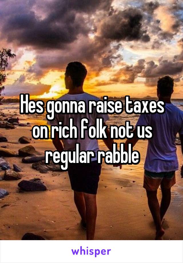Hes gonna raise taxes on rich folk not us regular rabble
