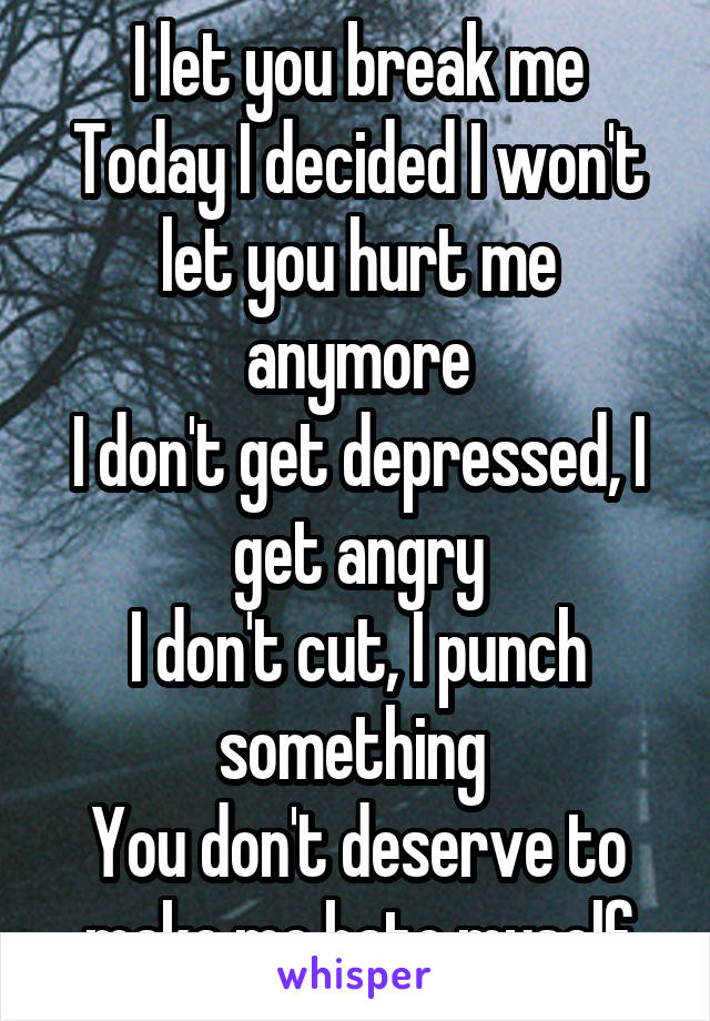 I let you break me
Today I decided I won't let you hurt me anymore
I don't get depressed, I get angry
I don't cut, I punch something 
You don't deserve to make me hate myself
