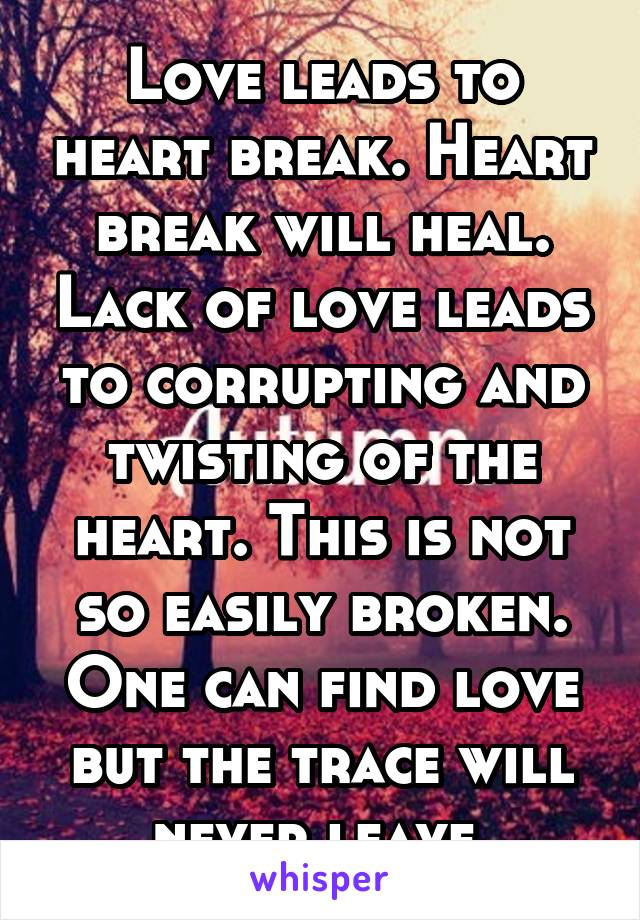 Love leads to heart break. Heart break will heal. Lack of love leads to corrupting and twisting of the heart. This is not so easily broken. One can find love but the trace will never leave.