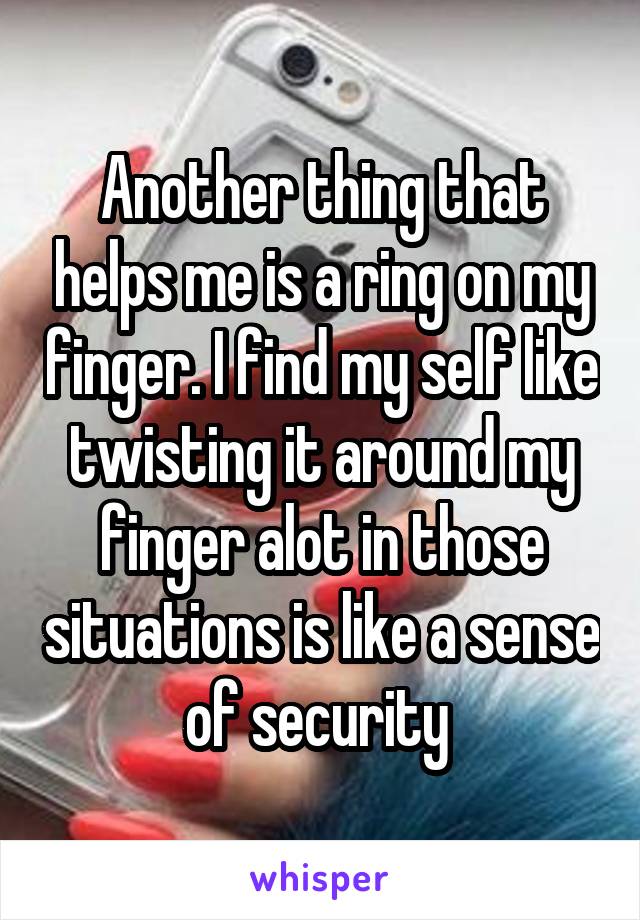 Another thing that helps me is a ring on my finger. I find my self like twisting it around my finger alot in those situations is like a sense of security 