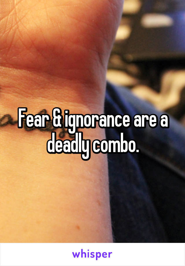 Fear & ignorance are a deadly combo.